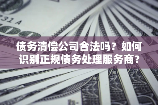济南债务清偿公司合法吗？如何识别正规债务处理服务商？