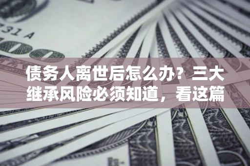 济南债务人离世后怎么办？三大继承风险必须知道，看这篇就够了