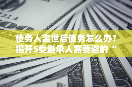 济南债务人离世后债务怎么办？揭开5类继承人需要避的“坑”