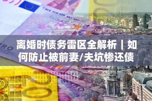 济南离婚时债务雷区全解析｜如何防止被前妻/夫坑惨还债？