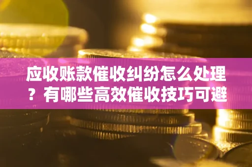 济南应收账款催收纠纷怎么处理？有哪些高效催收技巧可避免坏账？